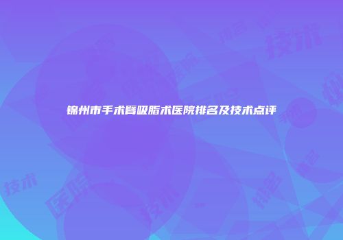 锦州市手术臂吸脂术医院排名及技术点评