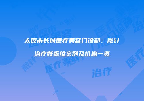 太原市长城医疗美容门诊部：微针治疗妊娠纹案例及价格一览