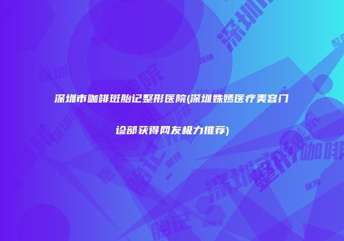 深圳市咖啡斑胎记整形医院(深圳姝嫣医疗美容门诊部获得网友极力推荐)