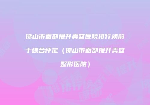 佛山市面部提升美容医院排行榜前十综合评定（佛山市面部提升美容整形医院）
