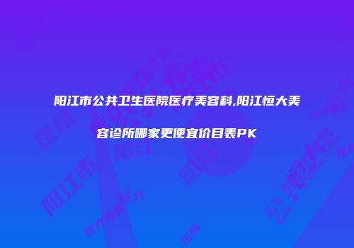 阳江市公共卫生医院医疗美容科,阳江恒大美容诊所哪家更便宜价目表PK