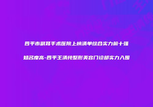 四平市副耳手术医院上榜清单综合实力前十强知名度高-四平王清纯整形美容门诊部实力入围