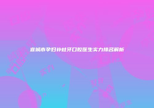宣城市孕妇补蛀牙口腔医生实力排名解析