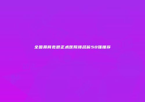 全国鼻背宽矫正术医院排名前50强推荐
