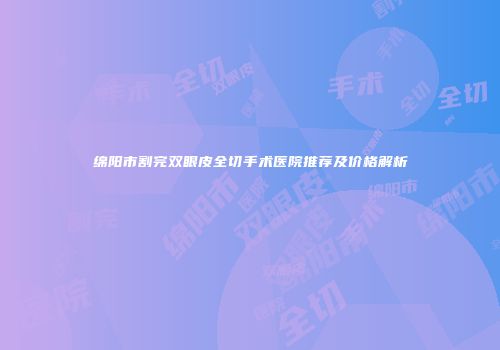 绵阳市割完双眼皮全切手术医院推荐及价格解析