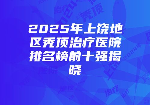 2025年上饶地区秃顶治疗医院排名榜前十强揭晓