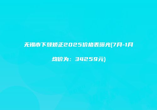 无锡市下颏矫正2025价格表曝光(7月-1月均价为：34259元)