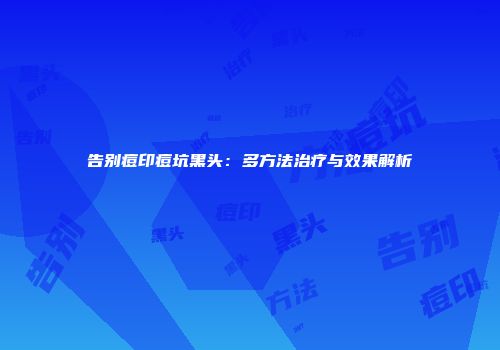 告别痘印痘坑黑头：多方法治疗与效果解析