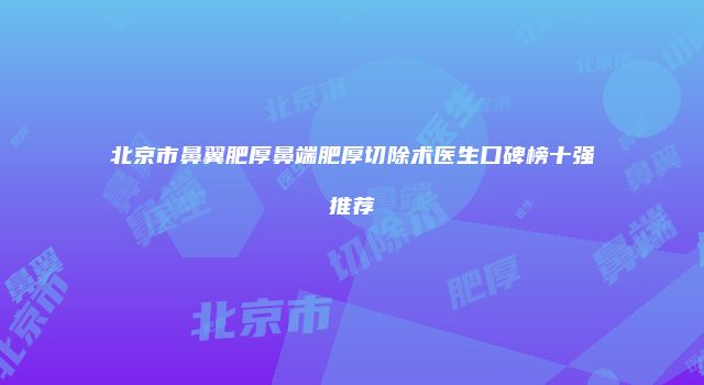 北京市鼻翼肥厚鼻端肥厚切除术医生口碑榜十强推荐