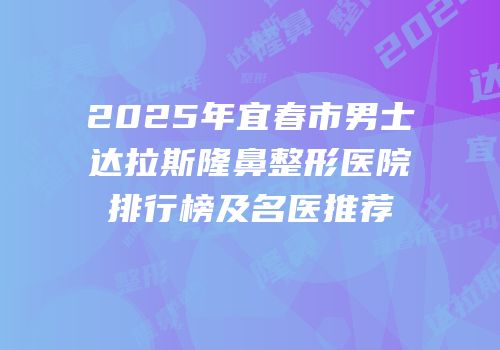 2025年宜春市男士达拉斯隆鼻整形医院排行榜及名医推荐