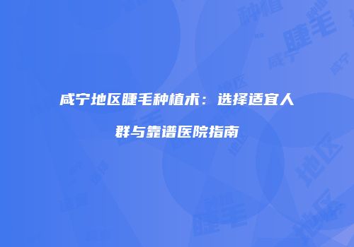 咸宁地区睫毛种植术：选择适宜人群与靠谱医院指南