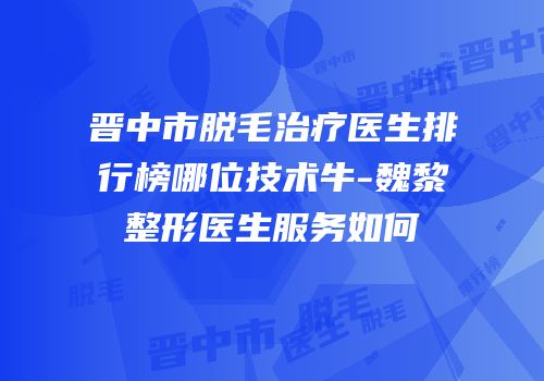 晋中市脱毛治疗医生排行榜哪位技术牛-魏黎整形医生服务如何
