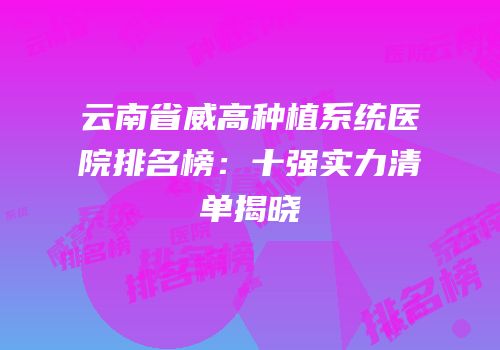 云南省威高种植系统医院排名榜：十强实力清单揭晓