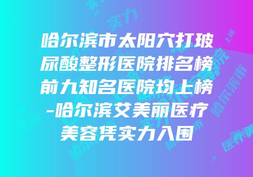 哈尔滨市太阳穴打玻尿酸整形医院排名榜前九知名医院均上榜-哈尔滨艾美丽医疗美容凭实力入围