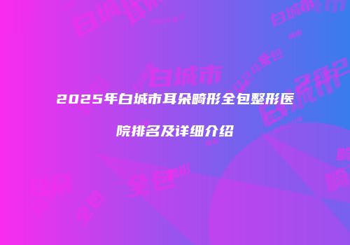 2025年白城市耳朵畸形全包整形医院排名及详细介绍