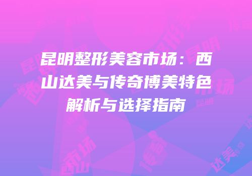 昆明整形美容市场：西山达美与传奇博美特色解析与选择指南