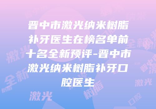 晋中市激光纳米树脂补牙医生在榜名单前十名全新预评-晋中市激光纳米树脂补牙口腔医生