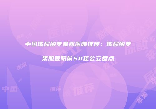 中国玻尿酸苹果肌医院推荐：玻尿酸苹果肌医院前50佳公立盘点