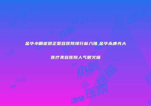 金华小眼症矫正整容医院排行前八强,金华永康光大医疗美容医院人气很火爆