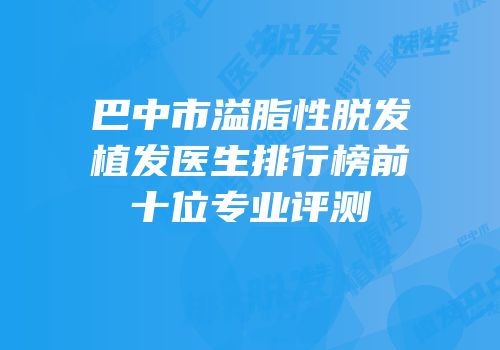 巴中市溢脂性脱发植发医生排行榜前十位专业评测