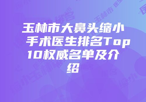 玉林市大鼻头缩小手术医生排名Top10权威名单及介绍