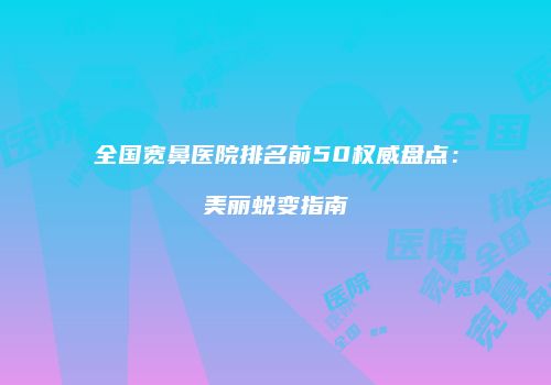 全国宽鼻医院排名前50权威盘点：美丽蜕变指南