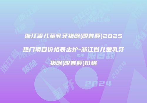 浙江省儿童乳牙拔除(限首颗)2025热门项目价格表出炉-浙江省儿童乳牙拔除(限首颗)价格