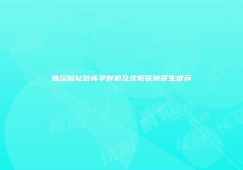 玻尿酸祛斑怀孕时机及沈阳医院医生推荐