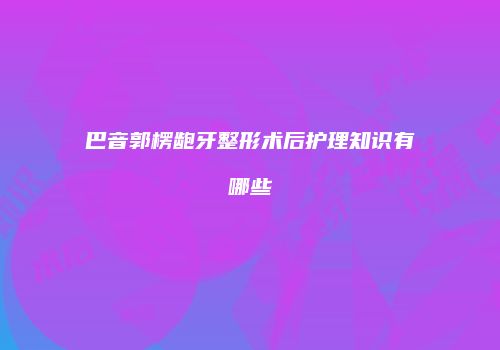 巴音郭楞龅牙整形术后护理知识有哪些