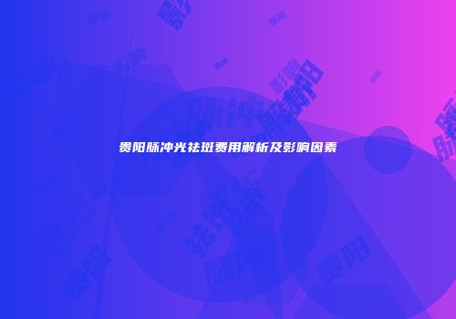 贵阳脉冲光祛斑费用解析及影响因素