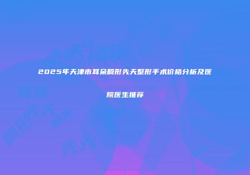 2025年天津市耳朵畸形先天整形手术价格分析及医院医生推荐