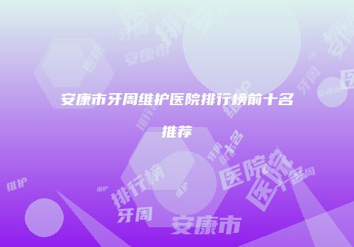 安康市牙周维护医院排行榜前十名推荐