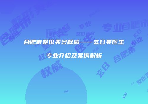 合肥市整形美容权威——玄日昊医生专业介绍及案例解析