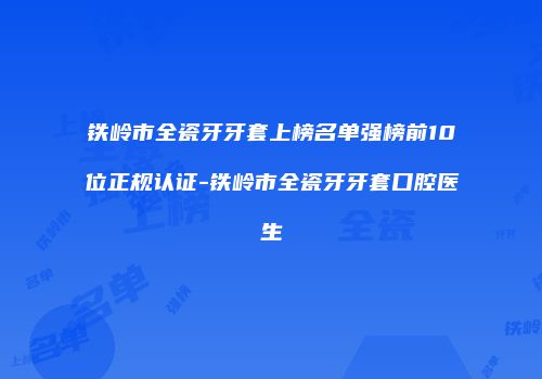 铁岭市全瓷牙牙套上榜名单强榜前10位正规认证-铁岭市全瓷牙牙套口腔医生