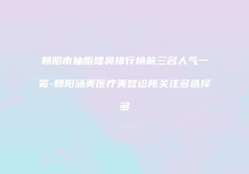 朝阳市抽脂隆鼻排行榜前三名人气一览-朝阳涵美医疗美容诊所关注多选择多