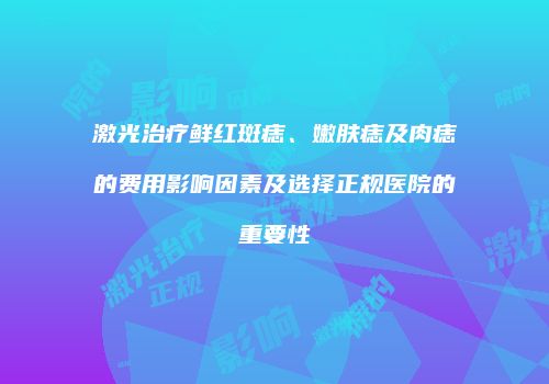 激光治疗鲜红斑痣、嫩肤痣及肉痣的费用影响因素及选择正规医院的重要性