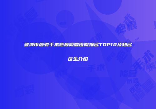 晋城市唇裂手术疤痕修复医院排名TOP10及知名医生介绍