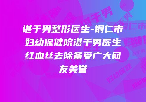 谌于男整形医生-铜仁市妇幼保健院谌于男医生红血丝去除备受广大网友美誉