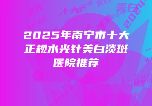 2025年南宁市十大正规水光针美白淡斑医院推荐