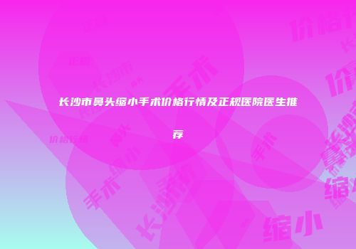 长沙市鼻头缩小手术价格行情及正规医院医生推荐