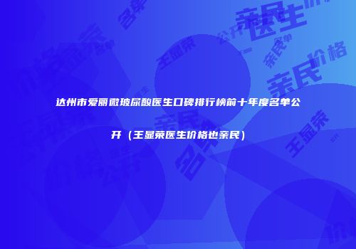 达州市爱丽微玻尿酸医生口碑排行榜前十年度名单公开（王显荣医生价格也亲民）