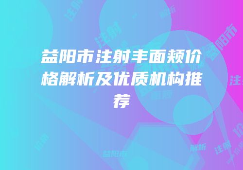 益阳市注射丰面颊价格解析及优质机构推荐