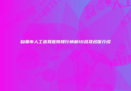 自贡市人工造耳医院排行榜前10名及名医介绍