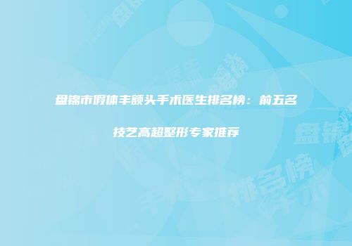 盘锦市假体丰额头手术医生排名榜：前五名技艺高超整形专家推荐