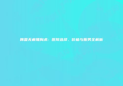 韩国无痕隆胸术：医院选择、价格与服务全解析