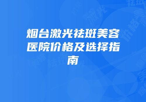 烟台激光祛斑美容医院价格及选择指南