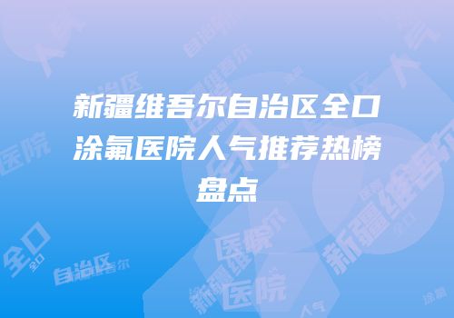 新疆维吾尔自治区全口涂氟医院人气推荐热榜盘点