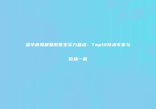 金华市耳部整形医生实力盘点：Top10技术专家与价格一览