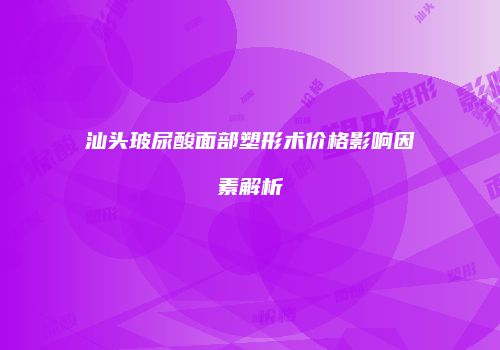 汕头玻尿酸面部塑形术价格影响因素解析