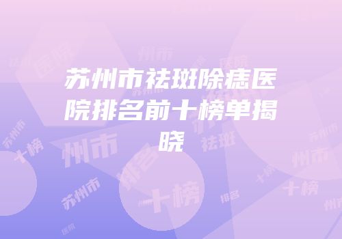 苏州市祛斑除痣医院排名前十榜单揭晓